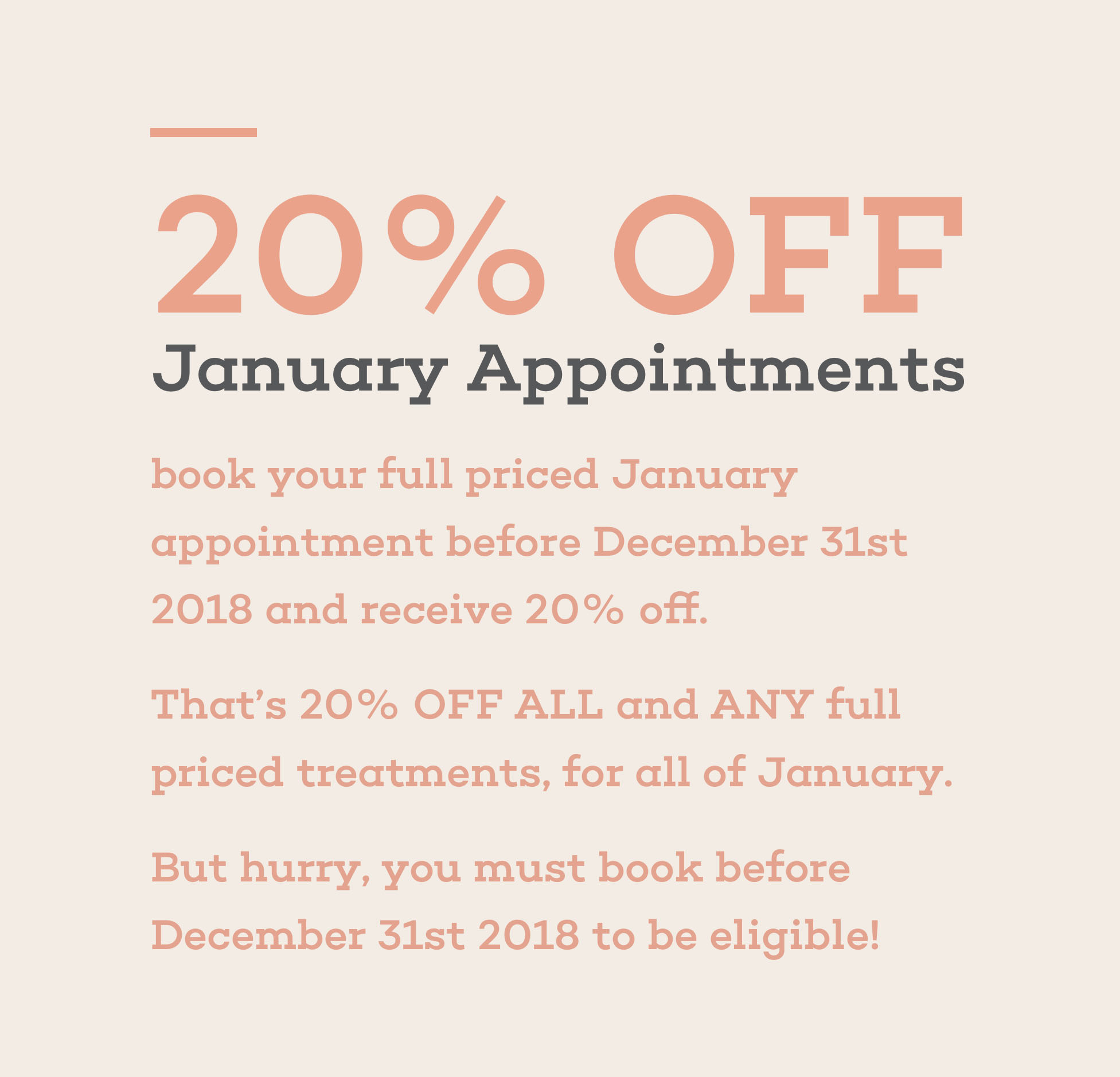 20% off, January Appointments, book your full priced january appointment before december 31st 2018 and received 20% off. That's 20% off all and any full priced treatments, for all of january. But hurry, you must book before december 31st 2018 to be eligible.
